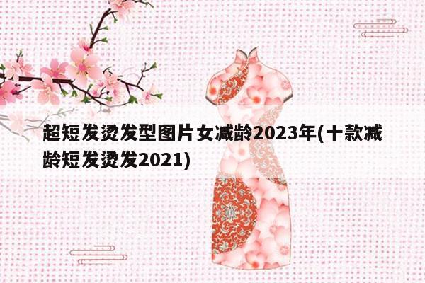 超短发烫发型图片女减龄2023年(十款减龄短发烫发2021)