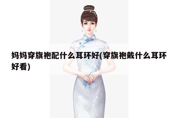 妈妈穿旗袍配什么耳环好(穿旗袍戴什么耳环好看)