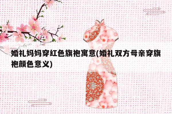 婚礼妈妈穿红色旗袍寓意(婚礼双方母亲穿旗袍颜色意义)