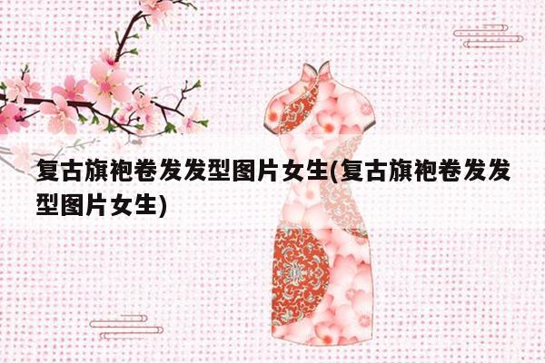 复古旗袍卷发发型图片女生(复古旗袍卷发发型图片女生)