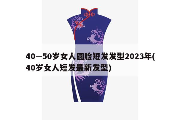 40—50岁女人圆脸短发发型2023年(40岁女人短发最新发型)