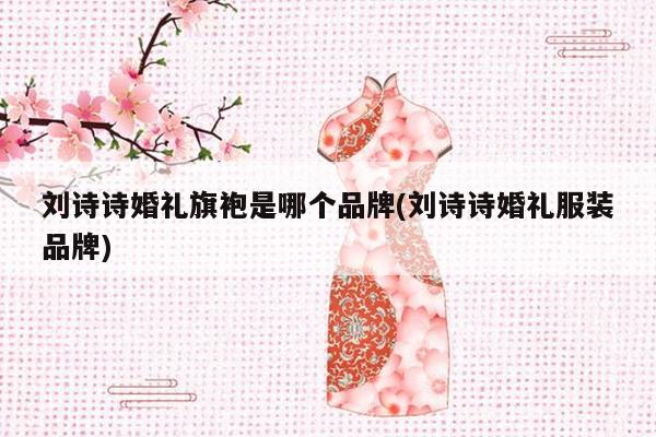 刘诗诗婚礼旗袍是哪个品牌(刘诗诗婚礼服装品牌)