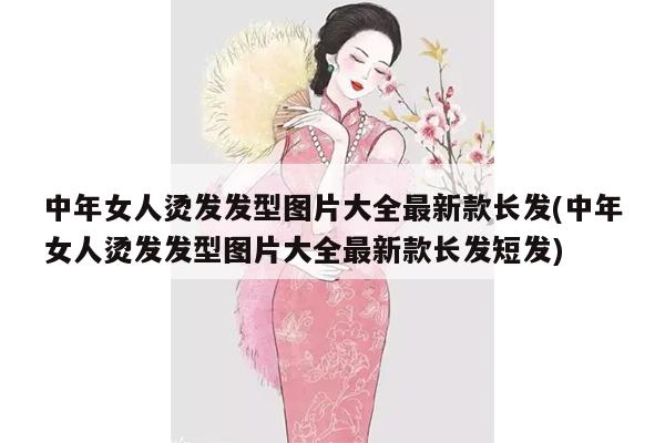 中年女人烫发发型图片大全最新款长发(中年女人烫发发型图片大全最新款长发短发)