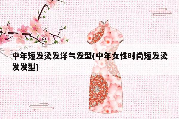 中年短发烫发洋气发型(中年女性时尚短发烫发发型)