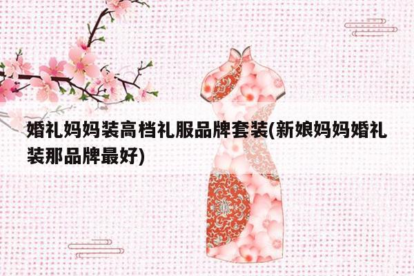 婚礼妈妈装高档礼服品牌套装(新娘妈妈婚礼装那品牌最好)