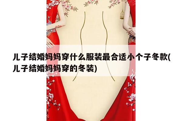 儿子结婚妈妈穿什么服装最合适小个子冬款(儿子结婚妈妈穿的冬装)