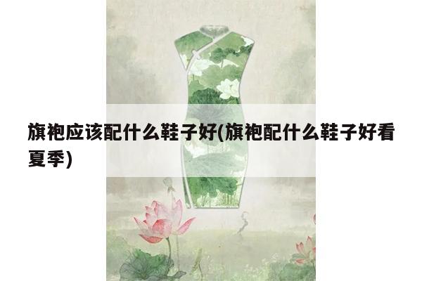 旗袍应该配什么鞋子好(旗袍配什么鞋子好看夏季)