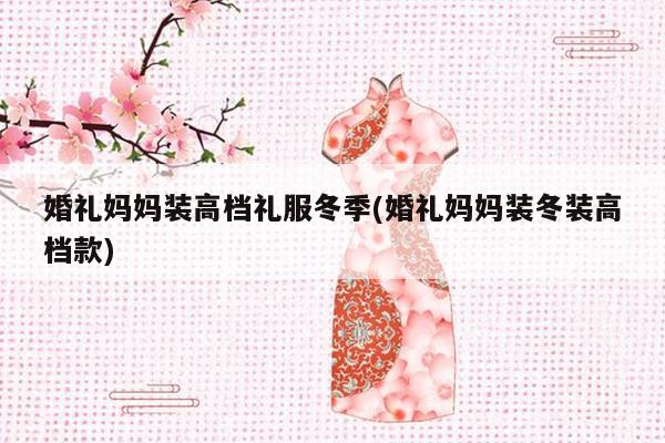 婚礼妈妈装高档礼服冬季(婚礼妈妈装冬装高档款)