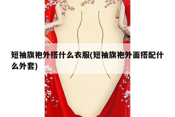 短袖旗袍外搭什么衣服(短袖旗袍外面搭配什么外套)