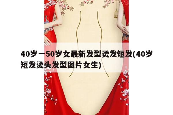 40岁一50岁女最新发型烫发短发(40岁短发烫头发型图片女生)