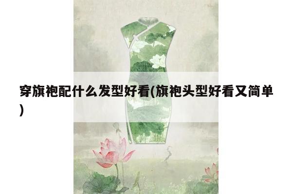 穿旗袍配什么发型好看(旗袍头型好看又简单)