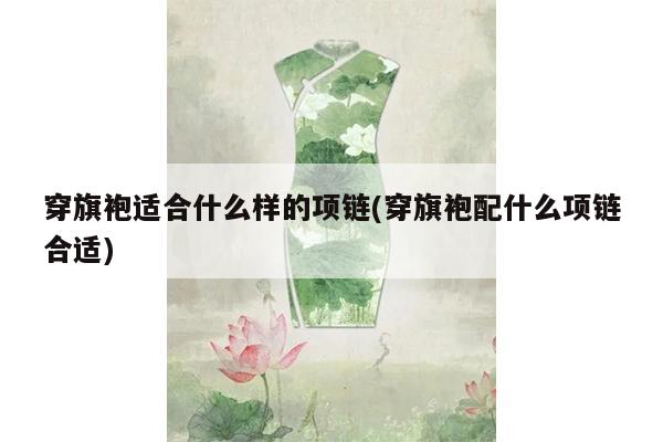 穿旗袍适合什么样的项链(穿旗袍配什么项链合适)