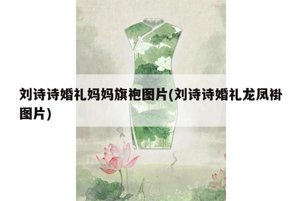 刘诗诗婚礼妈妈旗袍图片(刘诗诗婚礼龙凤褂图片)