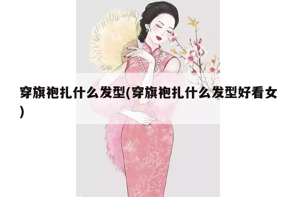 穿旗袍扎什么发型(穿旗袍扎什么发型好看女)