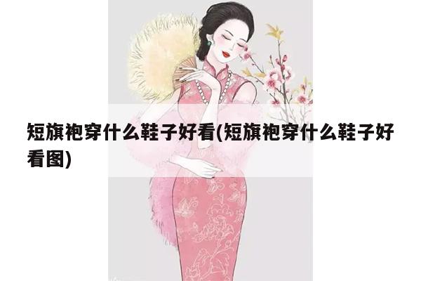 短旗袍穿什么鞋子好看(短旗袍穿什么鞋子好看图)