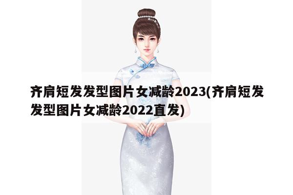 齐肩短发发型图片女减龄2023(齐肩短发发型图片女减龄2022直发)