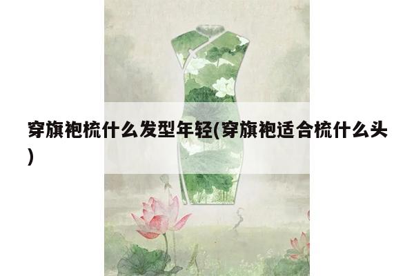 穿旗袍梳什么发型年轻(穿旗袍适合梳什么头)