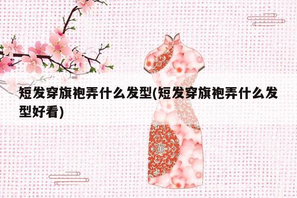 短发穿旗袍弄什么发型(短发穿旗袍弄什么发型好看)