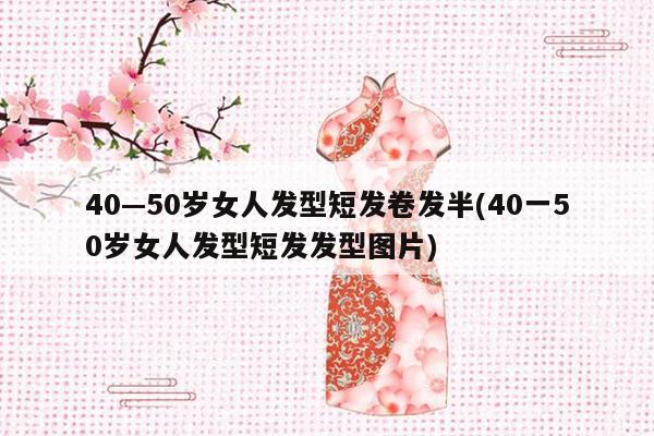 40—50岁女人发型短发卷发半(40一50岁女人发型短发发型图片)