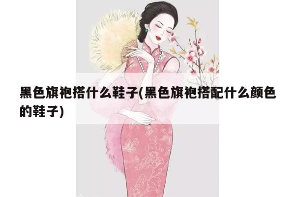 黑色旗袍搭什么鞋子(黑色旗袍搭配什么颜色的鞋子)