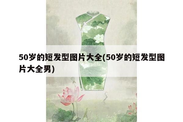 50岁的短发型图片大全(50岁的短发型图片大全男)