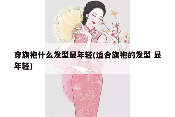 穿旗袍什么发型显年轻(适合旗袍的发型 显年轻)