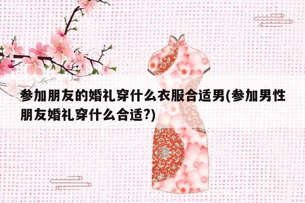 参加朋友的婚礼穿什么衣服合适男(参加男性朋友婚礼穿什么合适?)