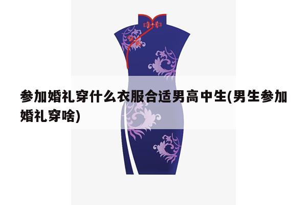 参加婚礼穿什么衣服合适男高中生(男生参加婚礼穿啥)