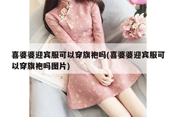 喜婆婆迎宾服可以穿旗袍吗(喜婆婆迎宾服可以穿旗袍吗图片)