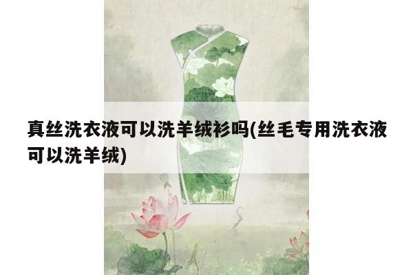 真丝洗衣液可以洗羊绒衫吗(丝毛专用洗衣液可以洗羊绒)