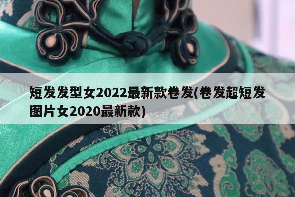 短发发型女2022最新款卷发(卷发超短发图片女2020最新款)