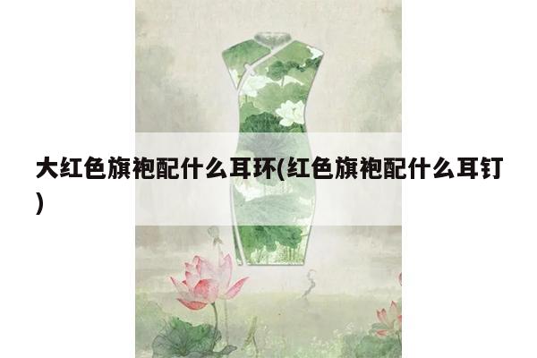 大红色旗袍配什么耳环(红色旗袍配什么耳钉)