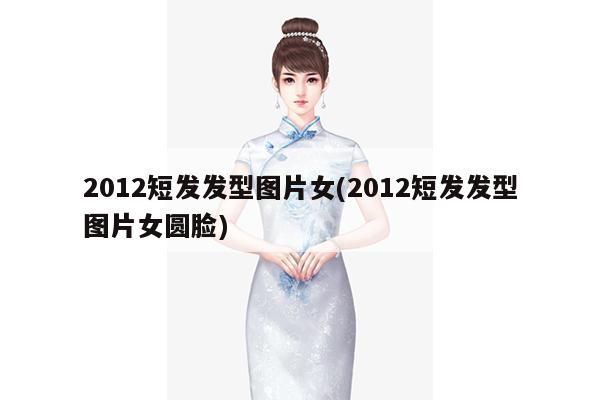 2012短发发型图片女(2012短发发型图片女圆脸)