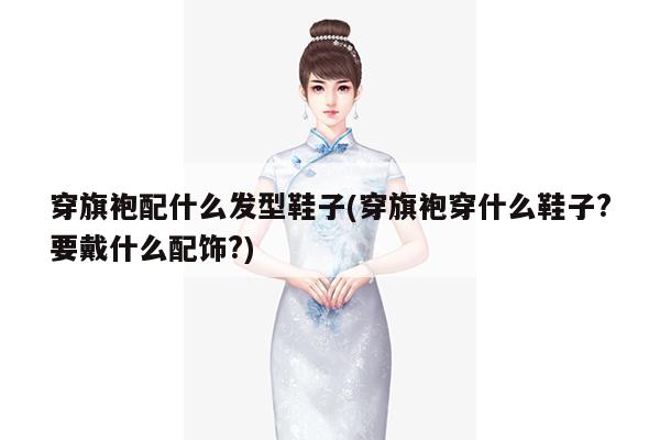 穿旗袍配什么发型鞋子(穿旗袍穿什么鞋子?要戴什么配饰?)