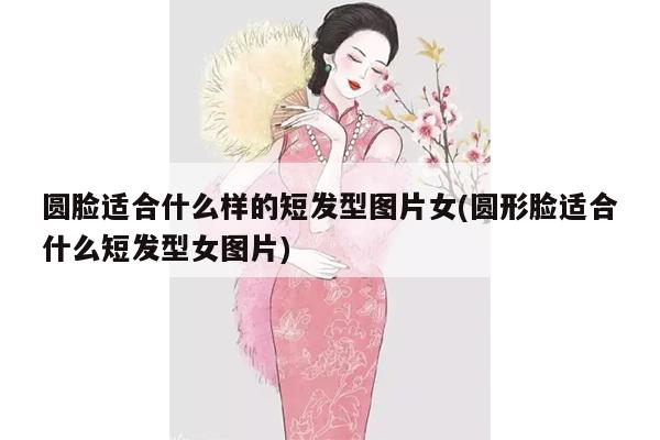 圆脸适合什么样的短发型图片女(圆形脸适合什么短发型女图片)