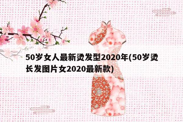 50岁女人最新烫发型2020年(50岁烫长发图片女2020最新款)