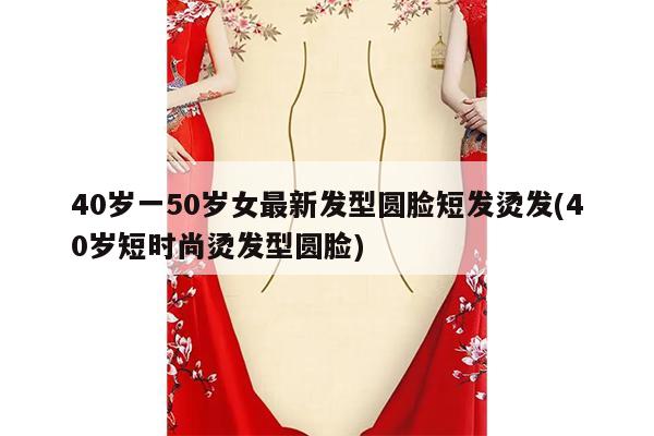 40岁一50岁女最新发型圆脸短发烫发(40岁短时尚烫发型圆脸)