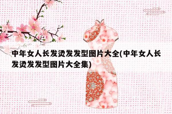 中年女人长发烫发发型图片大全(中年女人长发烫发发型图片大全集)