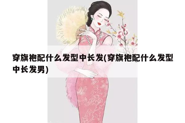 穿旗袍配什么发型中长发(穿旗袍配什么发型中长发男)