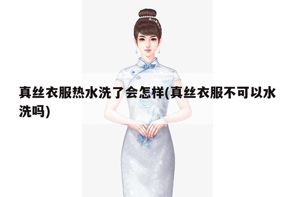 真丝衣服热水洗了会怎样(真丝衣服不可以水洗吗)