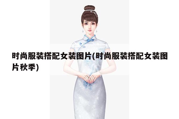 时尚服装搭配女装图片(时尚服装搭配女装图片秋季)