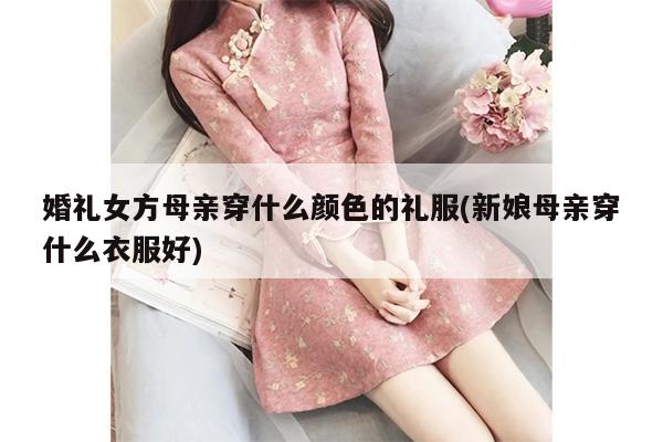 婚礼女方母亲穿什么颜色的礼服(新娘母亲穿什么衣服好)