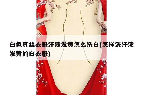 白色真丝衣服汗渍发黄怎么洗白(怎样洗汗渍发黄的白衣服)