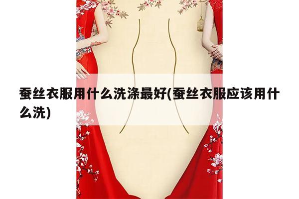 蚕丝衣服用什么洗涤最好(蚕丝衣服应该用什么洗)