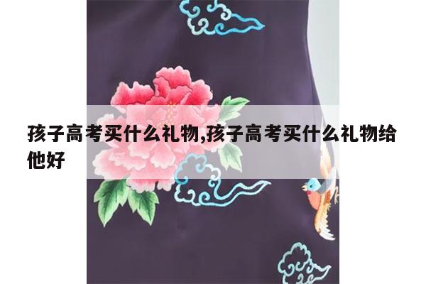 孩子高考买什么礼物,孩子高考买什么礼物给他好