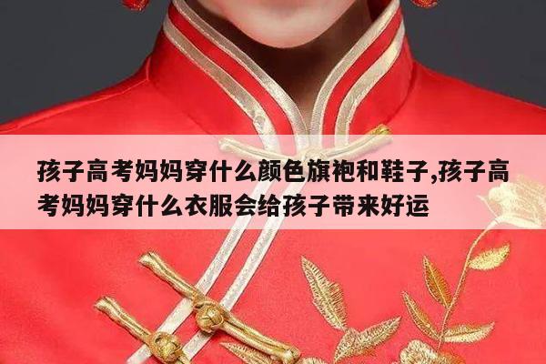 孩子高考妈妈穿什么颜色旗袍和鞋子,孩子高考妈妈穿什么衣服会给孩子带来好运