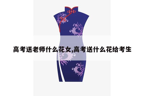 高考送老师什么花女,高考送什么花给考生