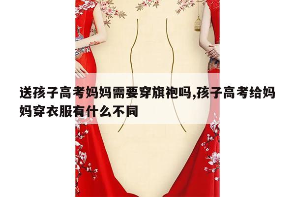 送孩子高考妈妈需要穿旗袍吗,孩子高考给妈妈穿衣服有什么不同