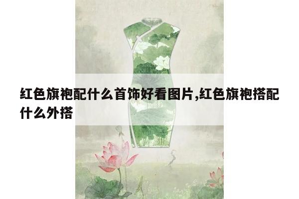 红色旗袍配什么首饰好看图片,红色旗袍搭配什么外搭