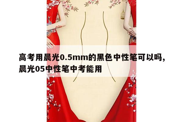 高考用晨光0.5mm的黑色中性笔可以吗,晨光05中性笔中考能用